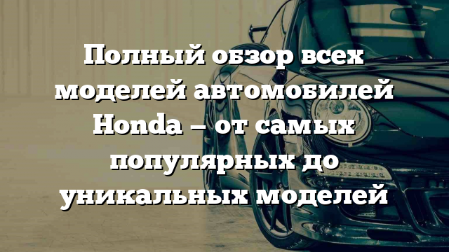 Полный обзор всех моделей автомобилей Honda — от самых популярных до уникальных моделей