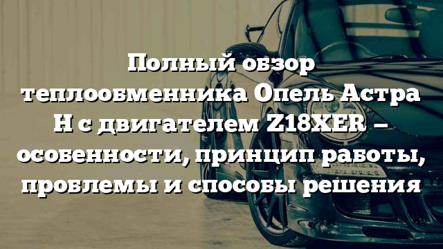 Полный обзор теплообменника Опель Астра H с двигателем Z18XER — особенности, принцип работы, проблемы и способы решения