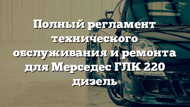 Полный регламент технического обслуживания и ремонта для Мерседес ГЛК 220 дизель