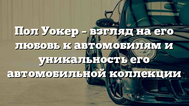 Пол Уокер – взгляд на его любовь к автомобилям и уникальность его автомобильной коллекции