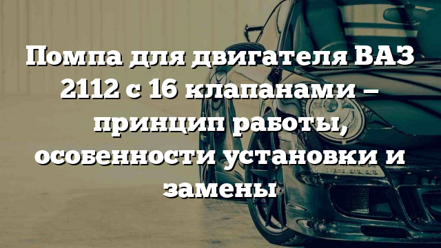 Помпа для двигателя ВАЗ 2112 с 16 клапанами — принцип работы, особенности установки и замены