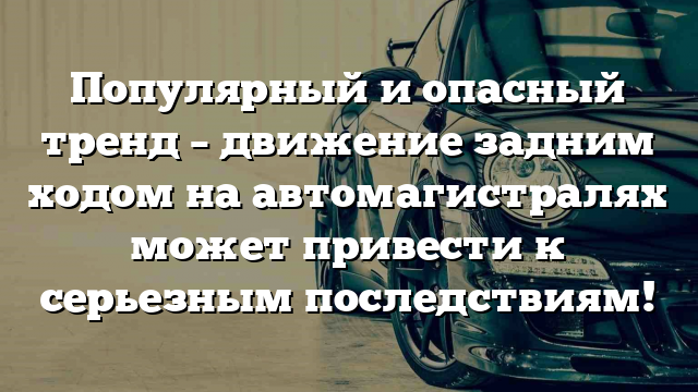 Популярный и опасный тренд – движение задним ходом на автомагистралях может привести к серьезным последствиям!