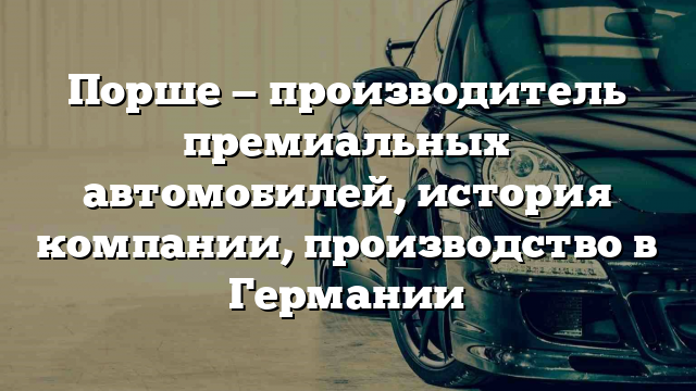 Порше — производитель премиальных автомобилей, история компании, производство в Германии