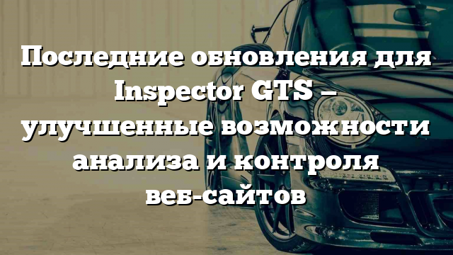 Последние обновления для Inspector GTS — улучшенные возможности анализа и контроля веб-сайтов