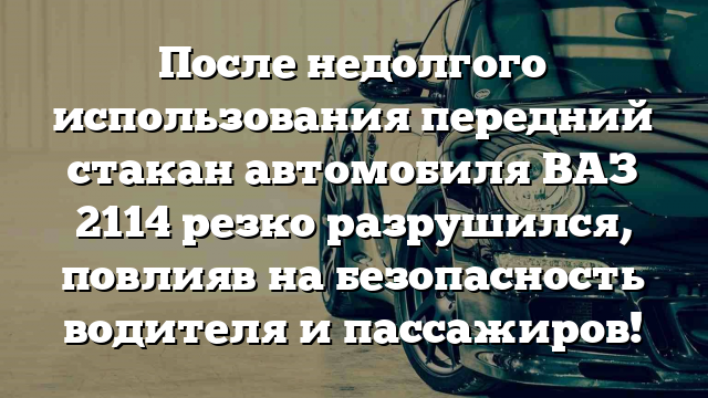 После недолгого использования передний стакан автомобиля ВАЗ 2114 резко разрушился, повлияв на безопасность водителя и пассажиров!