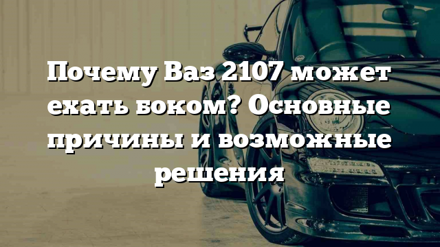 Почему Ваз 2107 может ехать боком? Основные причины и возможные решения