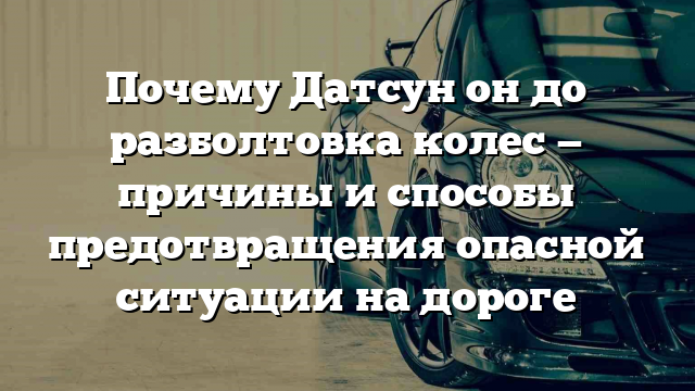 Почему Датсун он до разболтовка колес — причины и способы предотвращения опасной ситуации на дороге