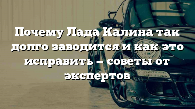 Почему Лада Калина так долго заводится и как это исправить — советы от экспертов