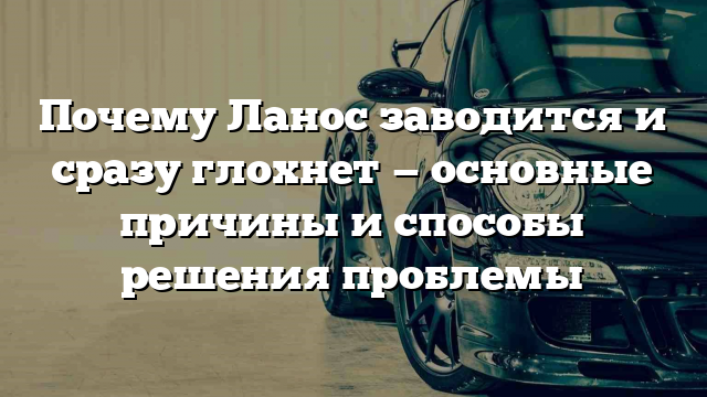 Почему Ланос заводится и сразу глохнет — основные причины и способы решения проблемы