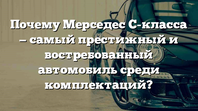 Почему Мерседес С-класса — самый престижный и востребованный автомобиль среди комплектаций?