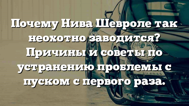 Почему Нива Шевроле так неохотно заводится? Причины и советы по устранению проблемы с пуском с первого раза.