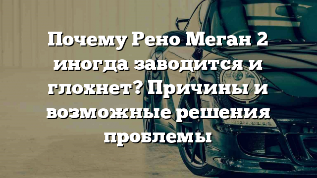 Почему Рено Меган 2 иногда заводится и глохнет? Причины и возможные решения проблемы