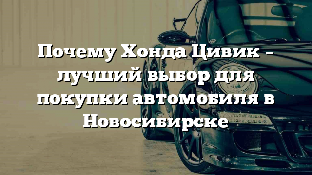 Почему Хонда Цивик – лучший выбор для покупки автомобиля в Новосибирске