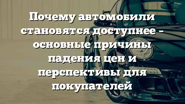 Почему автомобили становятся доступнее – основные причины падения цен и перспективы для покупателей