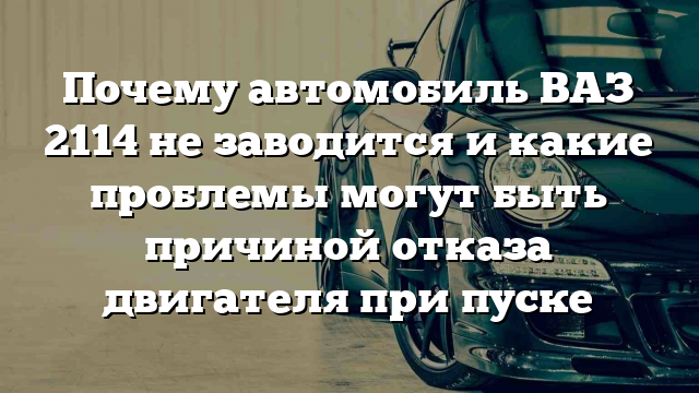 Почему автомобиль ВАЗ 2114 не заводится и какие проблемы могут быть причиной отказа двигателя при пуске