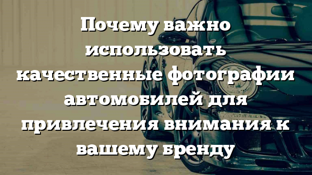 Почему важно использовать качественные фотографии автомобилей для привлечения внимания к вашему бренду