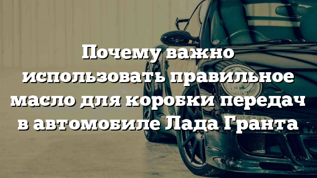 Почему важно использовать правильное масло для коробки передач в автомобиле Лада Гранта