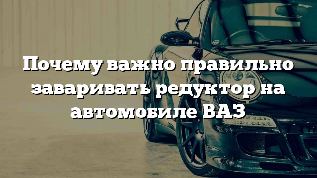 Почему важно правильно заваривать редуктор на автомобиле ВАЗ