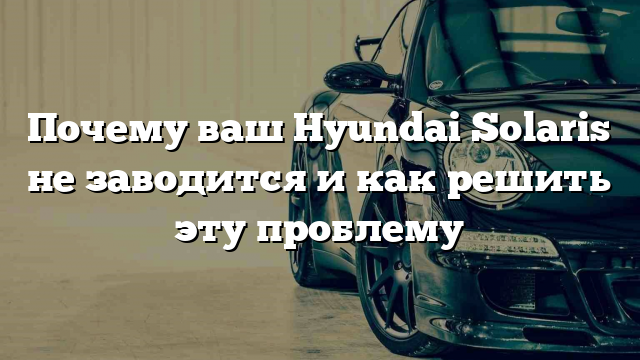 Почему ваш Hyundai Solaris не заводится и как решить эту проблему