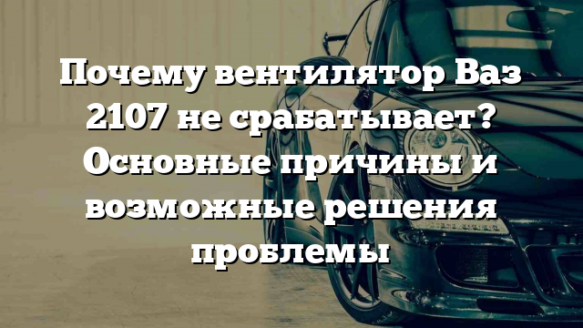 Почему вентилятор Ваз 2107 не срабатывает? Основные причины и возможные решения проблемы