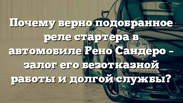 Почему верно подобранное реле стартера в автомобиле Рено Сандеро – залог его безотказной работы и долгой службы?