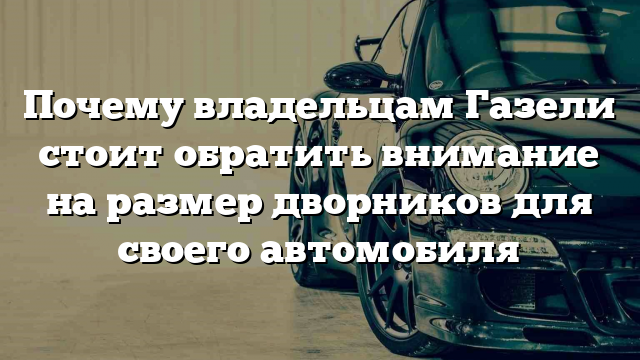 Почему владельцам Газели стоит обратить внимание на размер дворников для своего автомобиля