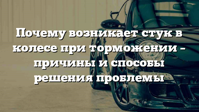 Почему возникает стук в колесе при торможении – причины и способы решения проблемы