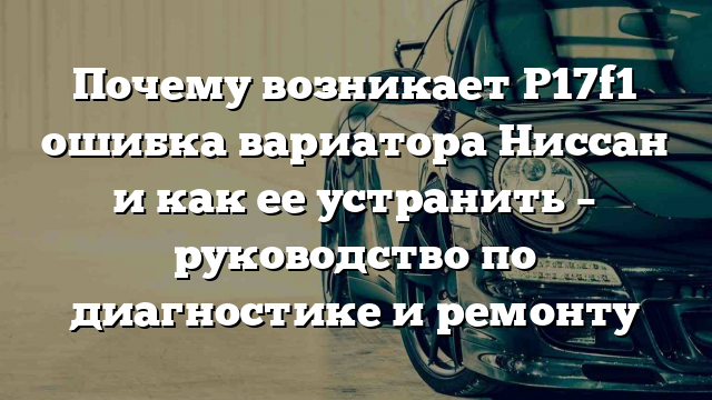 Почему возникает P17f1 ошибка вариатора Ниссан и как ее устранить – руководство по диагностике и ремонту