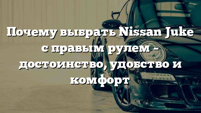 Почему выбрать Nissan Juke с правым рулем – достоинство, удобство и комфорт