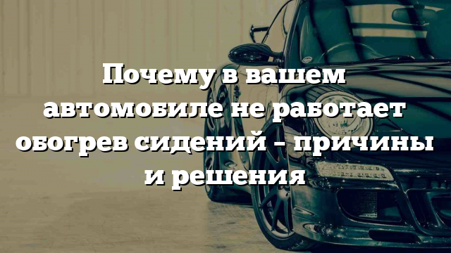 Почему в вашем автомобиле не работает обогрев сидений – причины и решения