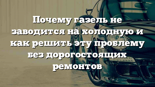 Почему газель не заводится на холодную и как решить эту проблему без дорогостоящих ремонтов