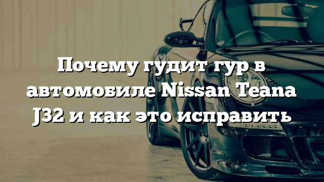 Почему гудит гур в автомобиле Nissan Teana J32 и как это исправить