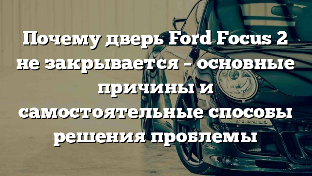 Почему дверь Ford Focus 2 не закрывается – основные причины и самостоятельные способы решения проблемы