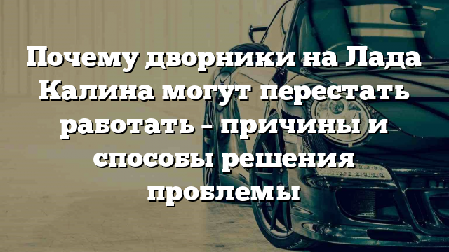 Почему дворники на Лада Калина могут перестать работать – причины и способы решения проблемы