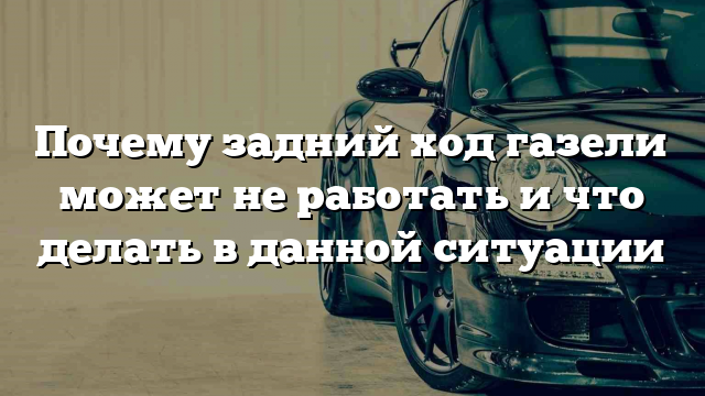 Почему задний ход газели может не работать и что делать в данной ситуации