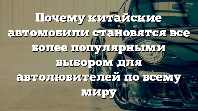 Почему китайские автомобили становятся все более популярными выбором для автолюбителей по всему миру