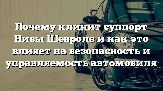 Почему клинит суппорт Нивы Шевроле и как это влияет на безопасность и управляемость автомобиля