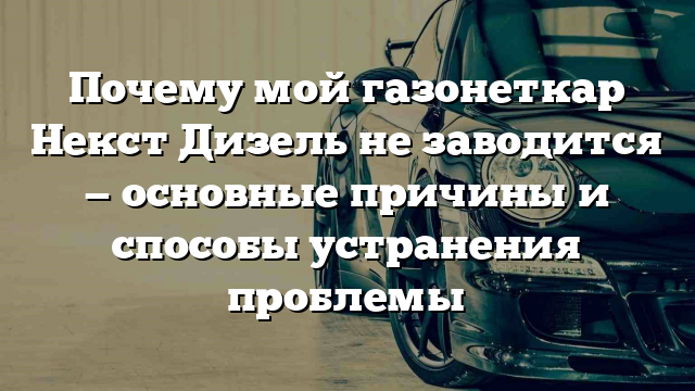 Почему мой газонеткар Некст Дизель не заводится — основные причины и способы устранения проблемы