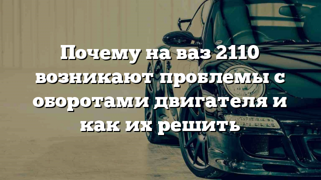 Почему на ваз 2110 возникают проблемы с оборотами двигателя и как их решить