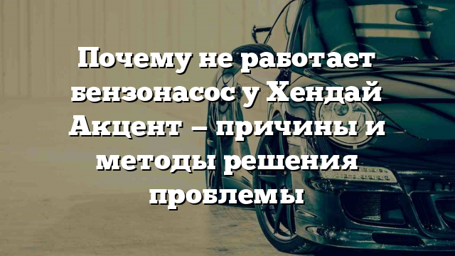 Почему не работает бензонасос у Хендай Акцент — причины и методы решения проблемы