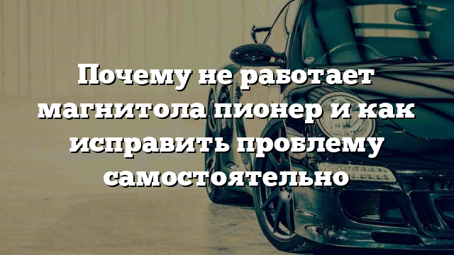 Почему не работает магнитола пионер и как исправить проблему самостоятельно