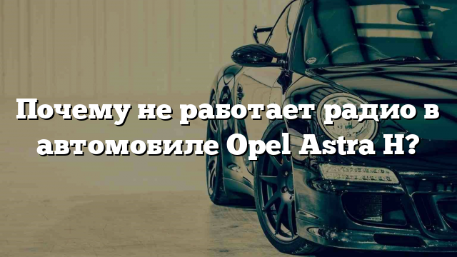 Почему не работает радио в автомобиле Opel Astra H?