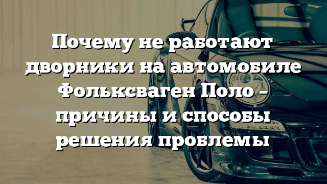 Почему не работают дворники на автомобиле Фольксваген Поло – причины и способы решения проблемы