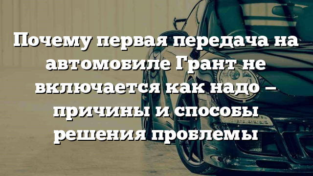 Почему первая передача на автомобиле Грант не включается как надо — причины и способы решения проблемы