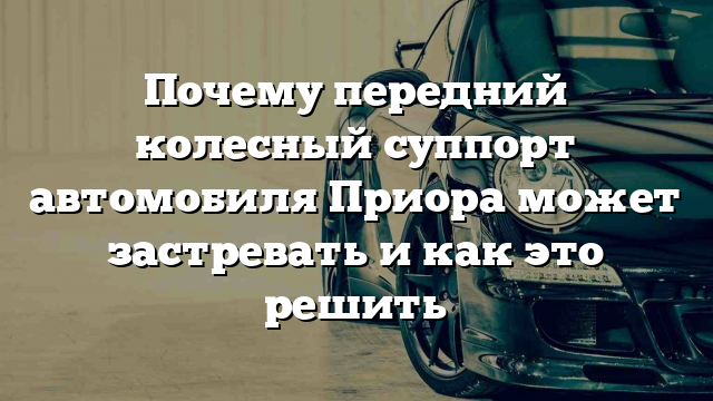 Почему передний колесный суппорт автомобиля Приора может застревать и как это решить