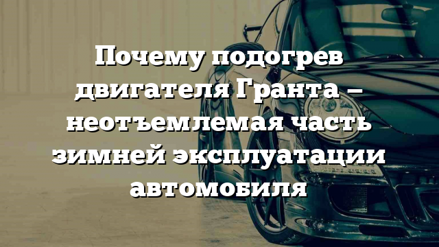 Почему подогрев двигателя Гранта — неотъемлемая часть зимней эксплуатации автомобиля