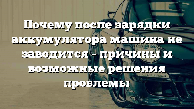 Почему после зарядки аккумулятора машина не заводится – причины и возможные решения проблемы