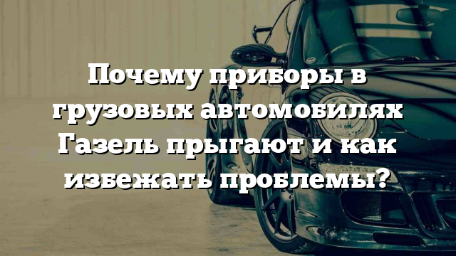 Почему приборы в грузовых автомобилях Газель прыгают и как избежать проблемы?