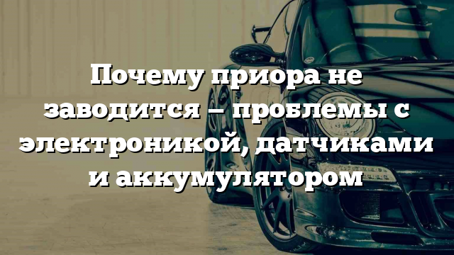 Почему приора не заводится — проблемы с электроникой, датчиками и аккумулятором