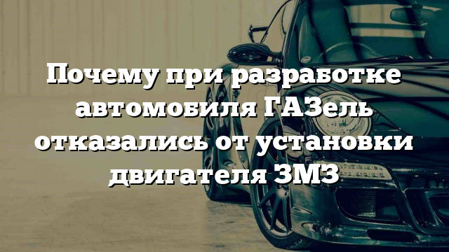 Почему при разработке автомобиля ГАЗель отказались от установки двигателя ЗМЗ